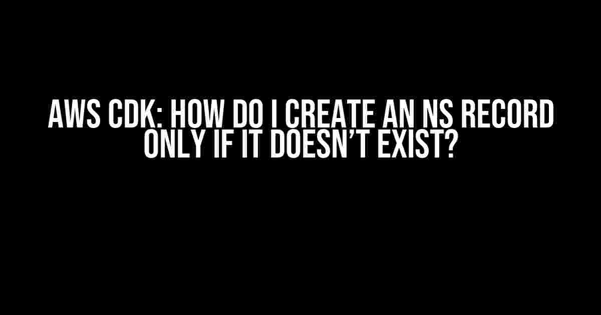 AWS CDK: How do I create an NS Record only if it doesn’t exist?